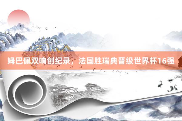 姆巴佩双响创纪录，法国胜瑞典晋级世界杯16强