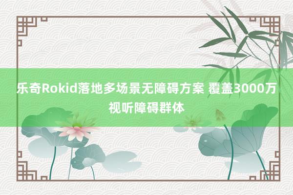 乐奇Rokid落地多场景无障碍方案 覆盖3000万视听障碍群体