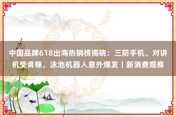 中国品牌618出海热销榜揭晓：三防手机、对讲机受青睐，泳池机器人意外爆发丨新消费观察