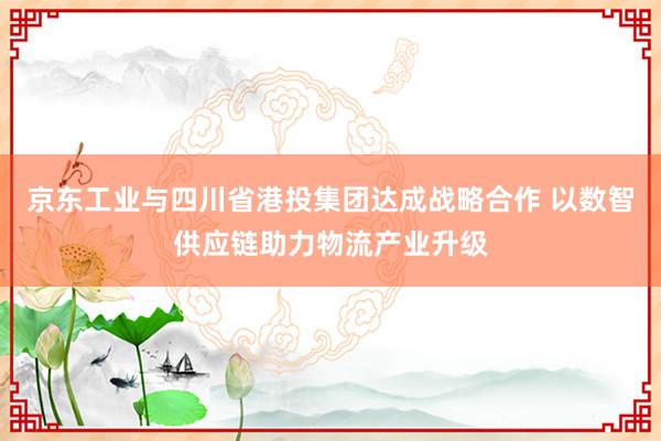 京东工业与四川省港投集团达成战略合作 以数智供应链助力物流产业升级