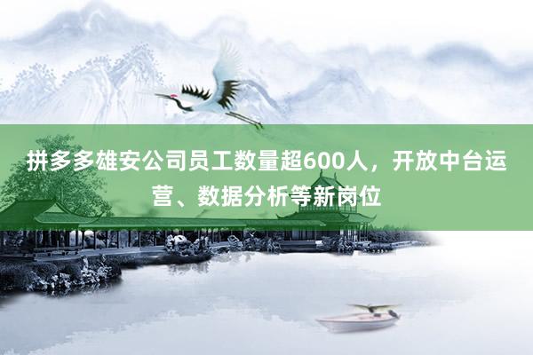 拼多多雄安公司员工数量超600人，开放中台运营、数据分析等新岗位
