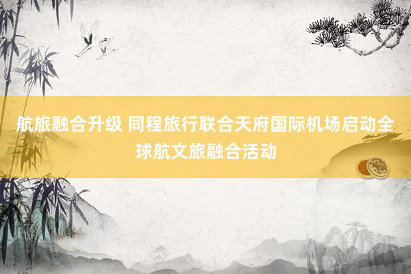 航旅融合升级 同程旅行联合天府国际机场启动全球航文旅融合活动