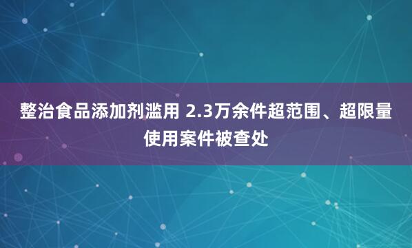 整治食品添加剂滥用 2.3万余件超范围、超限量使用案件被查处