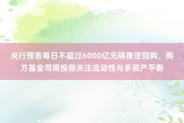 央行预告每日不超过6000亿元隔夜逆回购，南方基金司南投顾关注流动性与多资产平衡
