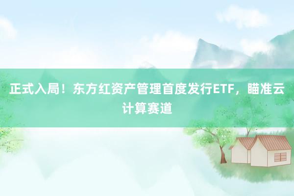 正式入局！东方红资产管理首度发行ETF，瞄准云计算赛道