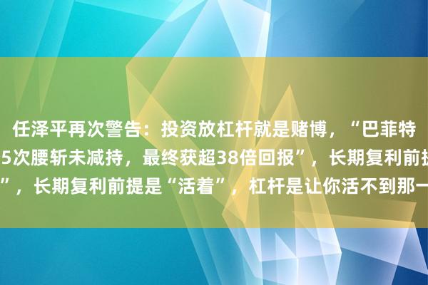 任泽平再次警告：投资放杠杆就是赌博，“巴菲特持比亚迪17年，历经5次腰斩未减持，最终获超38倍回报”，长期复利前提是“活着”，杠杆是让你活不到那一天的凶手