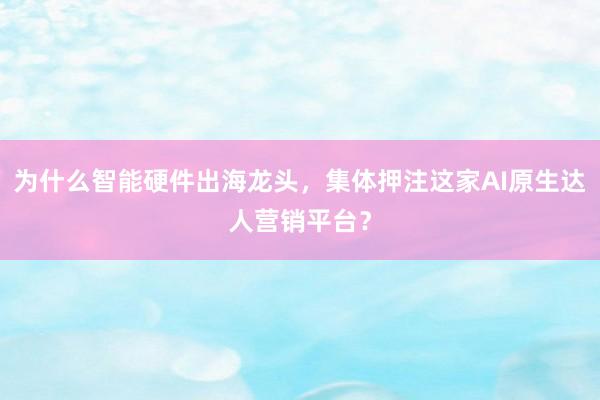 为什么智能硬件出海龙头，集体押注这家AI原生达人营销平台？