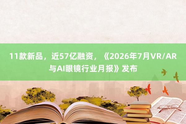 11款新品，近57亿融资，《2026年7月VR/AR与AI眼镜行业月报》发布