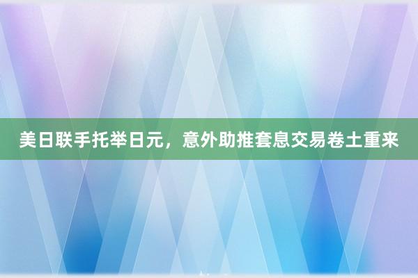 美日联手托举日元，意外助推套息交易卷土重来