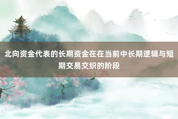 北向资金代表的长期资金在在当前中长期逻辑与短期交易交织的阶段
