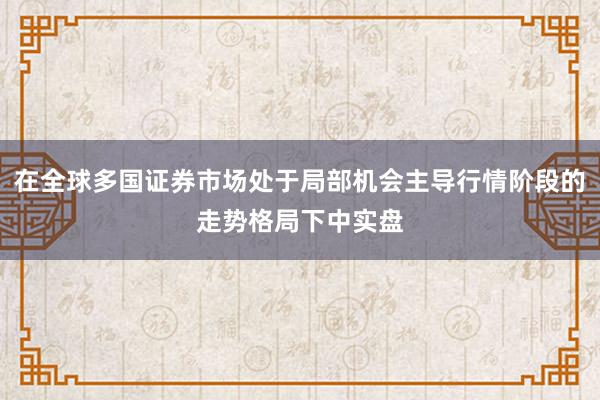 在全球多国证券市场处于局部机会主导行情阶段的走势格局下中实盘