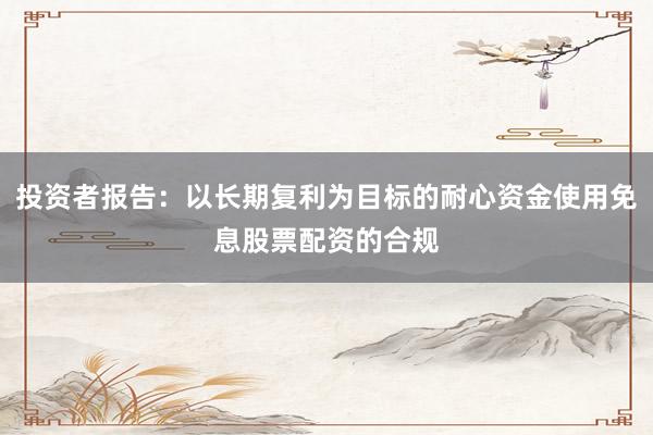 投资者报告：以长期复利为目标的耐心资金使用免息股票配资的合规