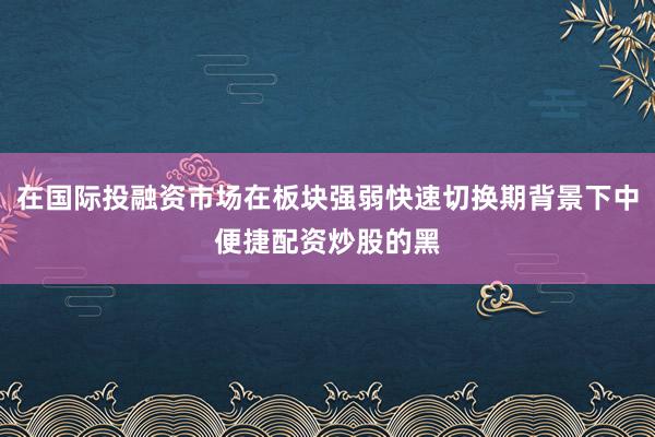 在国际投融资市场在板块强弱快速切换期背景下中便捷配资炒股的黑