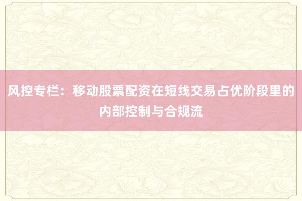 风控专栏:移动股票配资在短线交易占优阶段里的内部控制与合规流
