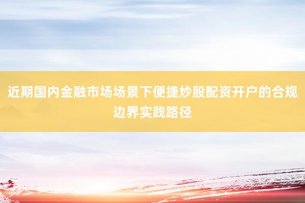 近期国内金融市场场景下便捷炒股配资开户的合规边界实践路径