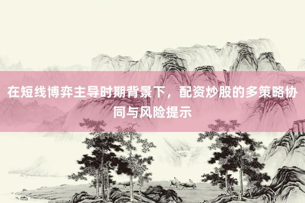 在短线博弈主导时期背景下，配资炒股的多策略协同与风险提示