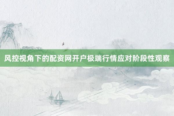 风控视角下的配资网开户极端行情应对阶段性观察