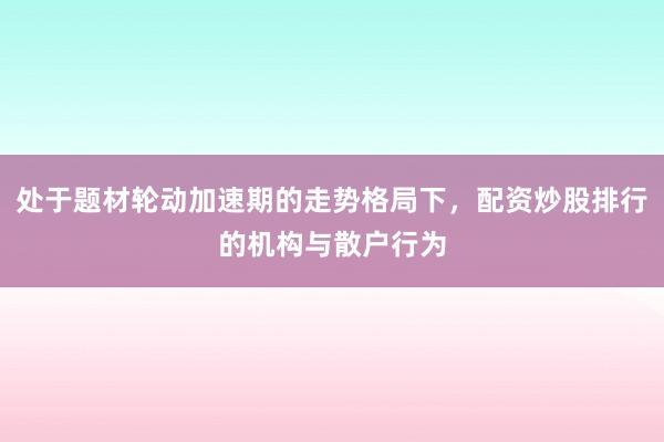 处于题材轮动加速期的走势格局下,配资炒股排行的机构与散户行为