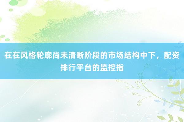 在在风格轮廓尚未清晰阶段的市场结构中下,配资排行平台的监控指