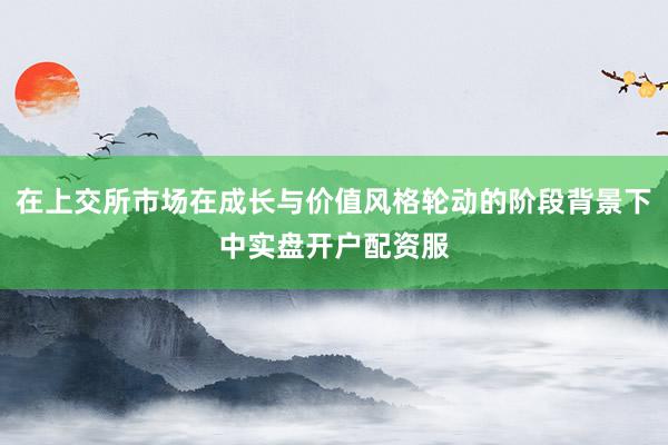 在上交所市场在成长与价值风格轮动的阶段背景下中实盘开户配资服