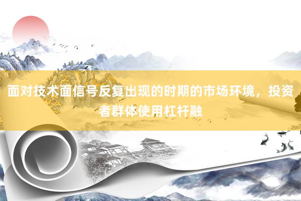 面对技术面信号反复出现的时期的市场环境，投资者群体使用杠杆融