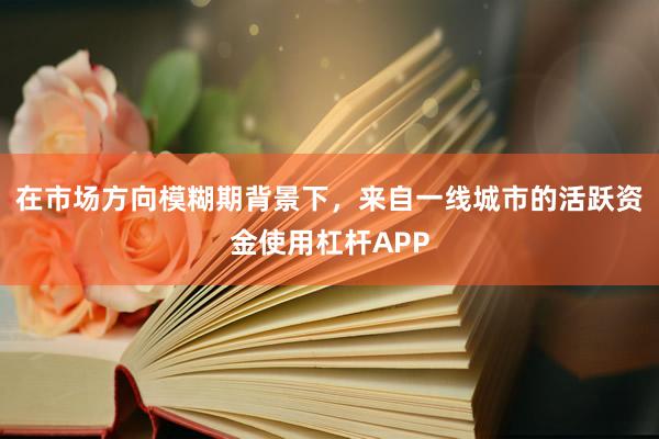 在市场方向模糊期背景下，来自一线城市的活跃资金使用杠杆APP