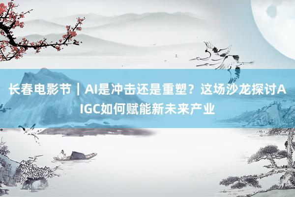 长春电影节｜AI是冲击还是重塑？这场沙龙探讨AIGC如何赋能新未来产业