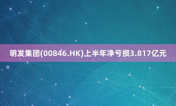 明发集团(00846.HK)上半年净亏损3.817亿元