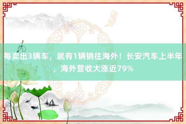 每卖出3辆车，就有1辆销往海外！长安汽车上半年，海外营收大涨近79%