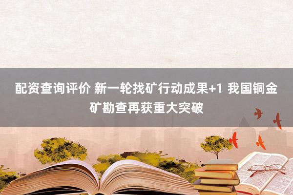 配资查询评价 新一轮找矿行动成果+1 我国铜金矿勘查再获重大突破