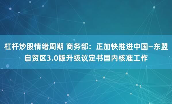 杠杆炒股情绪周期 商务部：正加快推进中国—东盟自贸区3.0版升级议定书国内核准工作
