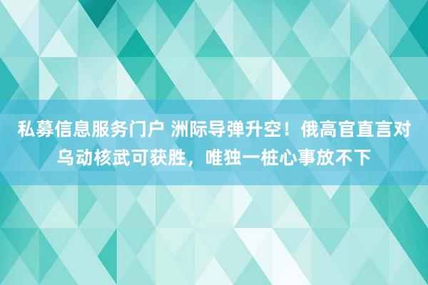 私募信息服务门户 洲际导弹升空!俄高官直言对乌动核武可获胜,唯独一桩心事放不下