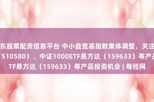 广东股票配资信息平台 中小盘宽基指数集体调整，关注中证500ETF易方达（510580）、中证1000ETF易方达（159633）等产品投资机会 | 每经网