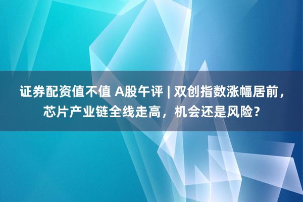 证券配资值不值 A股午评 | 双创指数涨幅居前，芯片产业链全线走高，机会还是风险？