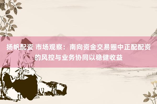 扬帆配资 市场观察：南向资金交易圈中正配配资的风控与业务协同以稳健收益