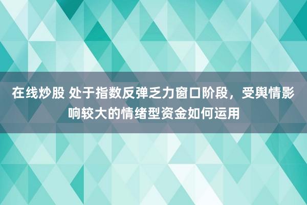 在线炒股 处于指数反弹乏力窗口阶段，受舆情影响较大的情绪型资金如何运用