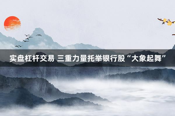 实盘杠杆交易 三重力量托举银行股“大象起舞”