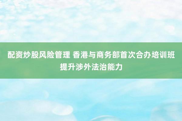配资炒股风险管理 香港与商务部首次合办培训班提升涉外法治能力