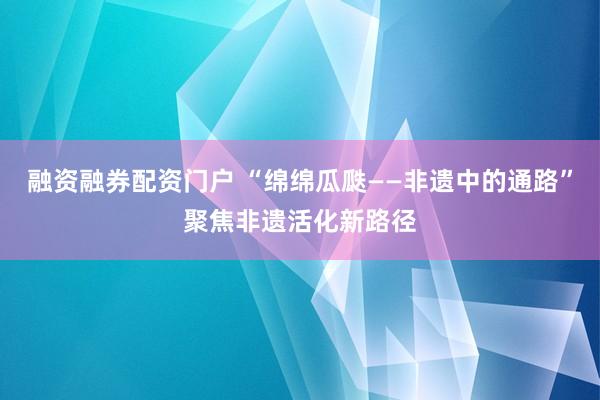 融资融券配资门户 “绵绵瓜瓞——非遗中的通路”聚焦非遗活化新路径
