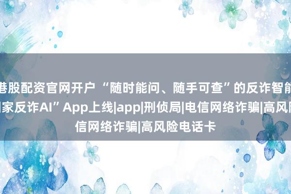 港股配资官网开户 “随时能问、随手可查”的反诈智能助手“国家反诈AI”App上线|app|刑侦局|电信网络诈骗|高风险电话卡