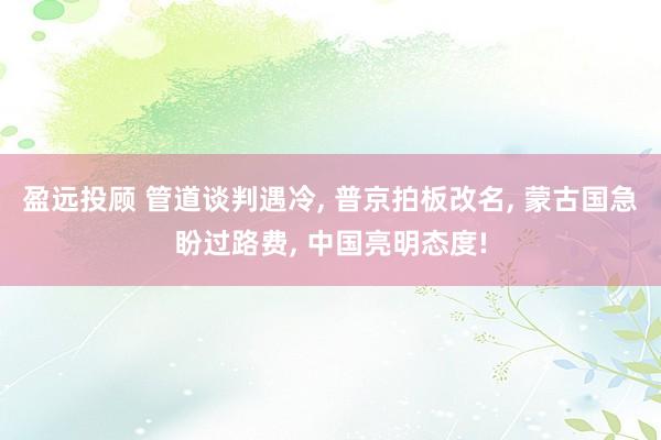 盈远投顾 管道谈判遇冷, 普京拍板改名, 蒙古国急盼过路费, 中国亮明态度!