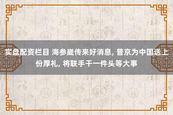 实盘配资栏目 海参崴传来好消息, 普京为中国送上份厚礼, 将联手干一件头等大事