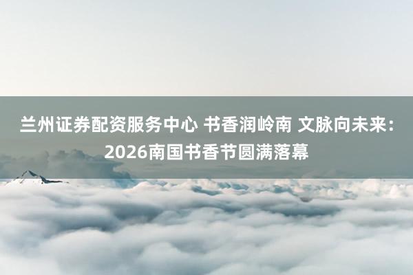 兰州证券配资服务中心 书香润岭南 文脉向未来：2026南国书香节圆满落幕