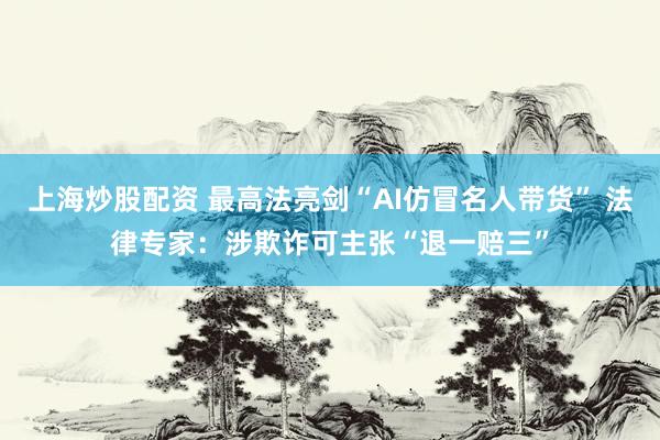 上海炒股配资 最高法亮剑“AI仿冒名人带货” 法律专家：涉欺诈可主张“退一赔三”