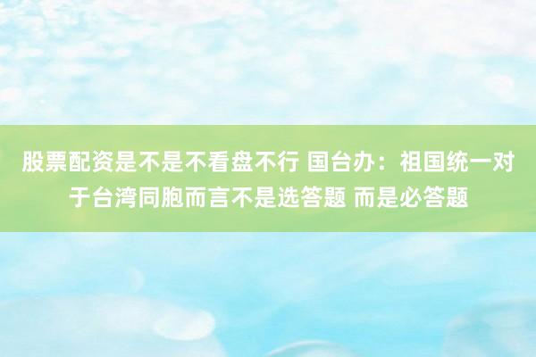 股票配资是不是不看盘不行 国台办：祖国统一对于台湾同胞而言不是选答题 而是必答题