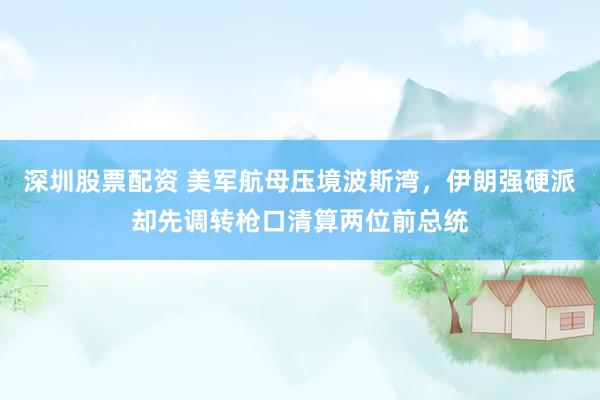 深圳股票配资 美军航母压境波斯湾，伊朗强硬派却先调转枪口清算两位前总统
