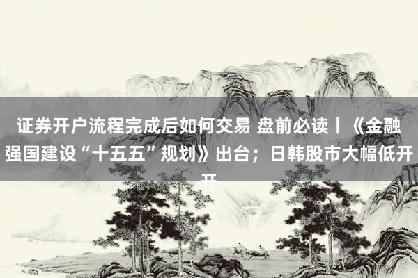 证券开户流程完成后如何交易 盘前必读丨《金融强国建设“十五五”规划》出台；日韩股市大幅低开