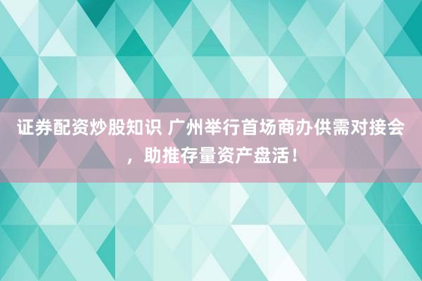 证券配资炒股知识 广州举行首场商办供需对接会，助推存量资产盘活！