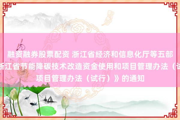 融资融券股票配资 浙江省经济和信息化厅等五部门关于印发《浙江省节能降碳技术改造资金使用和项目管理办法（试行）》的通知