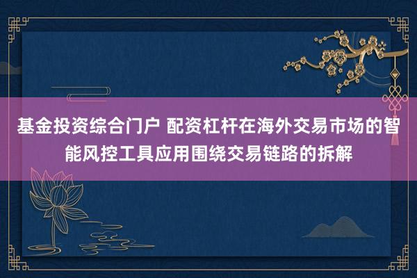 基金投资综合门户 配资杠杆在海外交易市场的智能风控工具应用围绕交易链路的拆解